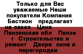 Только для Вас уважаемые Наши покупатели,Компания «Бастион » предлагает на заказ › Цена ­ 10 000 - Пензенская обл., Пенза г. Строительство и ремонт » Двери, окна и перегородки   